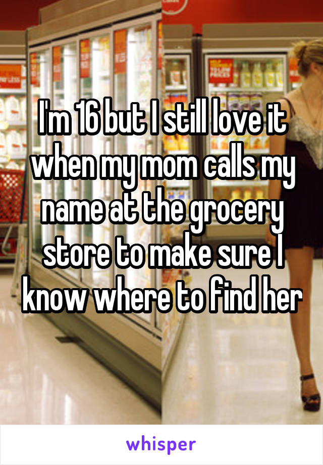I'm 16 but I still love it when my mom calls my name at the grocery store to make sure I know where to find her 