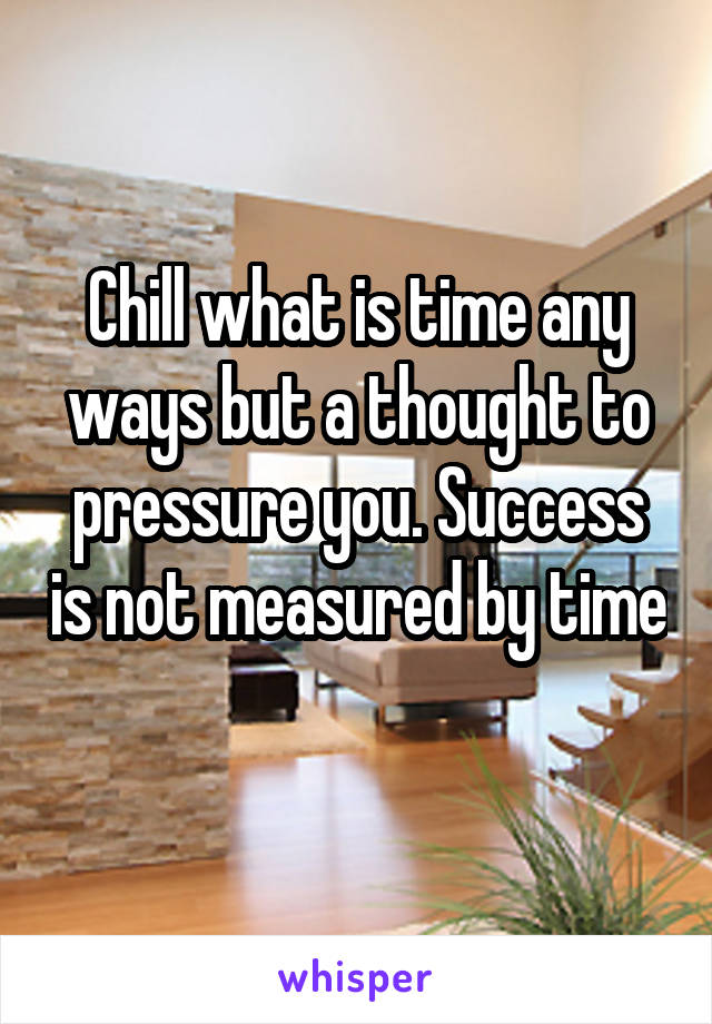 Chill what is time any ways but a thought to pressure you. Success is not measured by time 