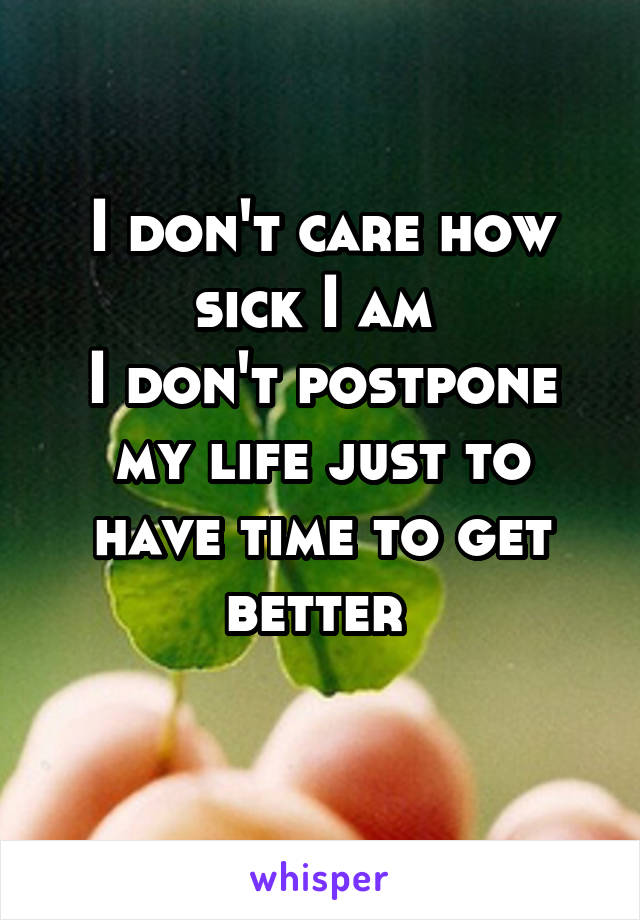 I don't care how sick I am 
I don't postpone my life just to have time to get better 
