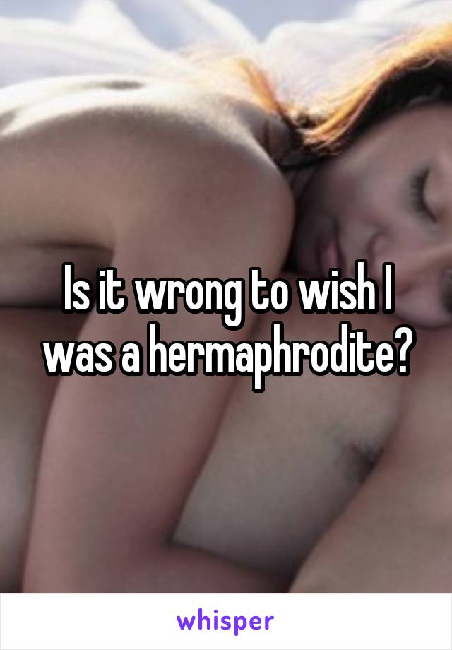 Is it wrong to wish I was a hermaphrodite?