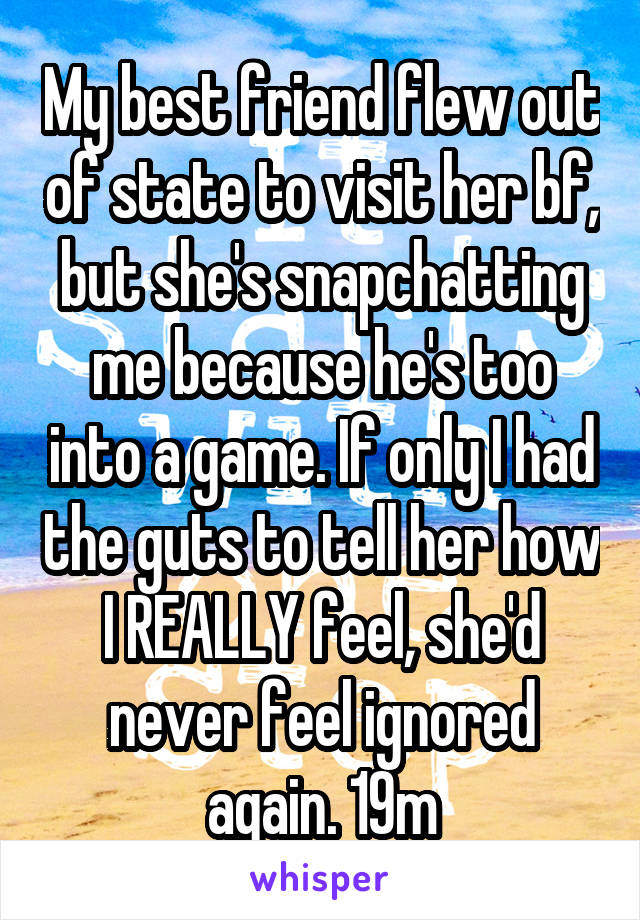 My best friend flew out of state to visit her bf, but she's snapchatting me because he's too into a game. If only I had the guts to tell her how I REALLY feel, she'd never feel ignored again. 19m