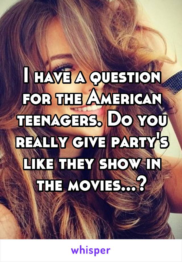 I have a question for the American teenagers. Do you really give party's like they show in the movies...?
