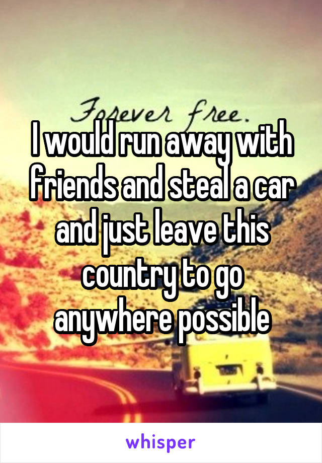I would run away with friends and steal a car and just leave this country to go anywhere possible