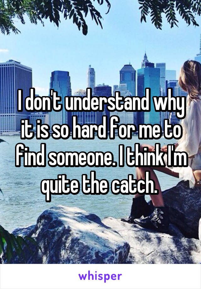 I don't understand why it is so hard for me to find someone. I think I'm quite the catch. 