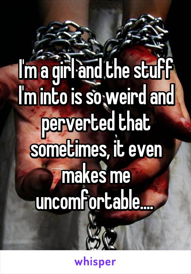I'm a girl and the stuff I'm into is so weird and perverted that sometimes, it even makes me uncomfortable.... 