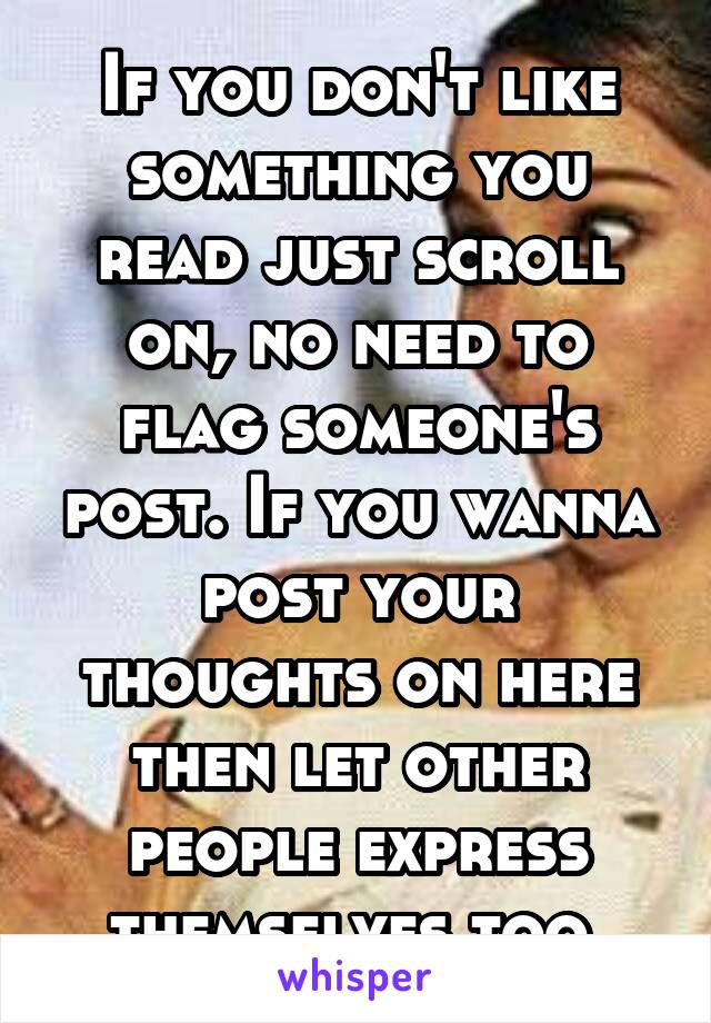 If you don't like something you read just scroll on, no need to flag someone's post. If you wanna post your thoughts on here then let other people express themselves too.