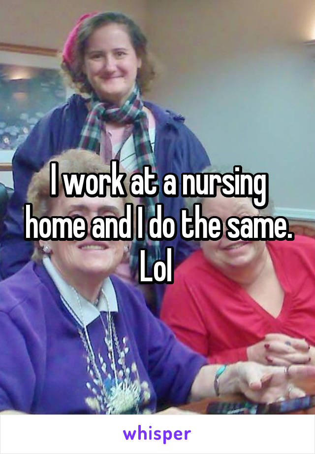 I work at a nursing home and I do the same. Lol 