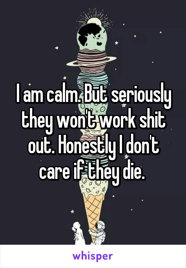I am calm. But seriously they won't work shit out. Honestly I don't care if they die. 