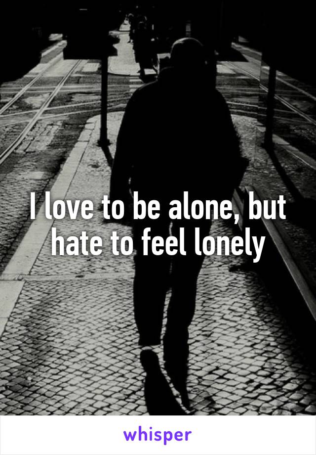 I love to be alone, but hate to feel lonely
