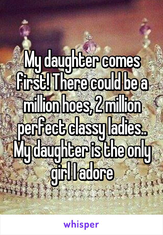 My daughter comes first! There could be a million hoes, 2 million perfect classy ladies.. My daughter is the only girl I adore