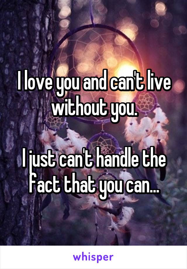 I love you and can't live without you.

I just can't handle the fact that you can...