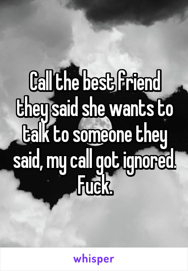 Call the best friend they said she wants to talk to someone they said, my call got ignored.
Fuck.