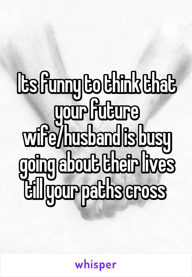 Its funny to think that your future wife/husband is busy going about their lives till your paths cross 