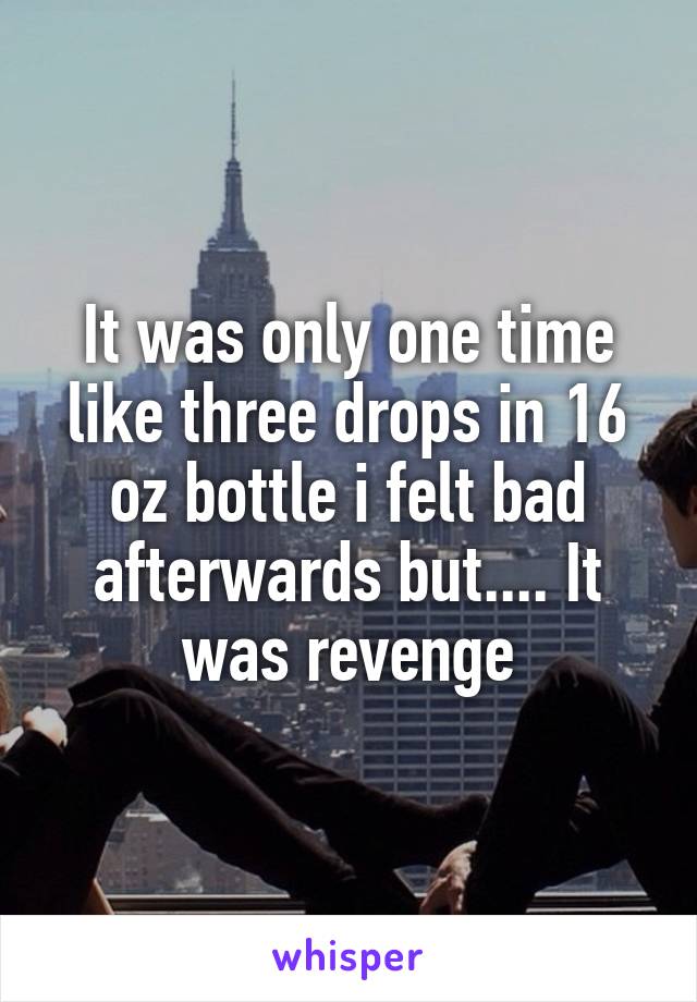 It was only one time like three drops in 16 oz bottle i felt bad afterwards but.... It was revenge