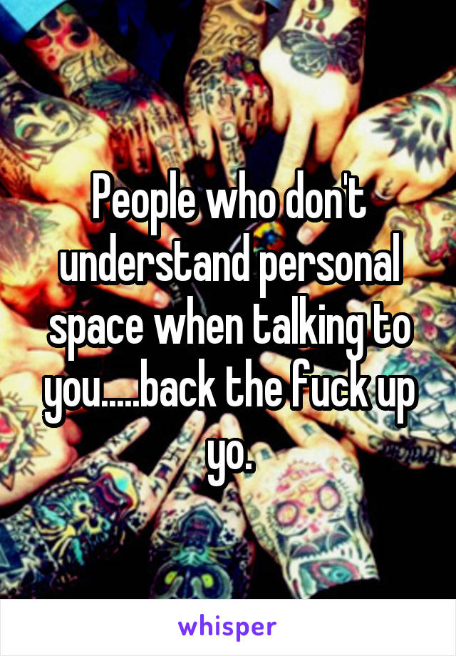 People who don't understand personal space when talking to you.....back the fuck up yo.
