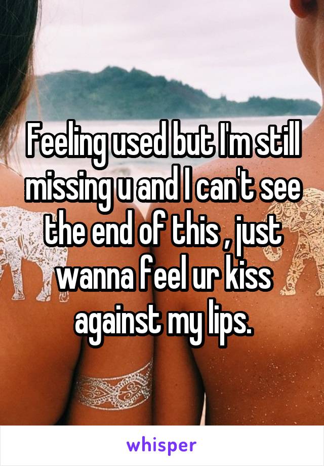 Feeling used but I'm still missing u and I can't see the end of this , just wanna feel ur kiss against my lips.