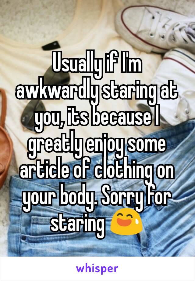 Usually if I'm awkwardly staring at you, its because I greatly enjoy some article of clothing on your body. Sorry for staring 😅