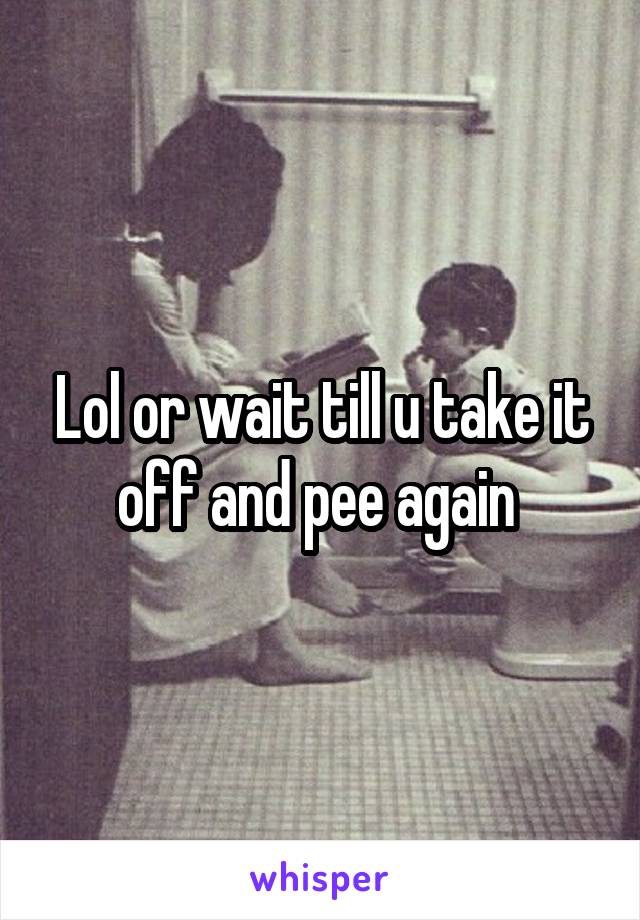 Lol or wait till u take it off and pee again 