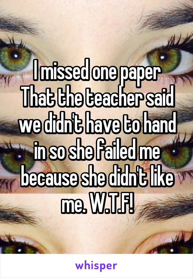 I missed one paper
That the teacher said we didn't have to hand in so she failed me because she didn't like me. W.T.F!