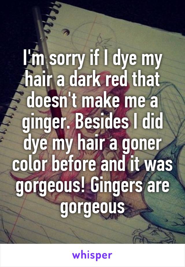 I'm sorry if I dye my hair a dark red that doesn't make me a ginger. Besides I did dye my hair a goner color before and it was gorgeous! Gingers are gorgeous