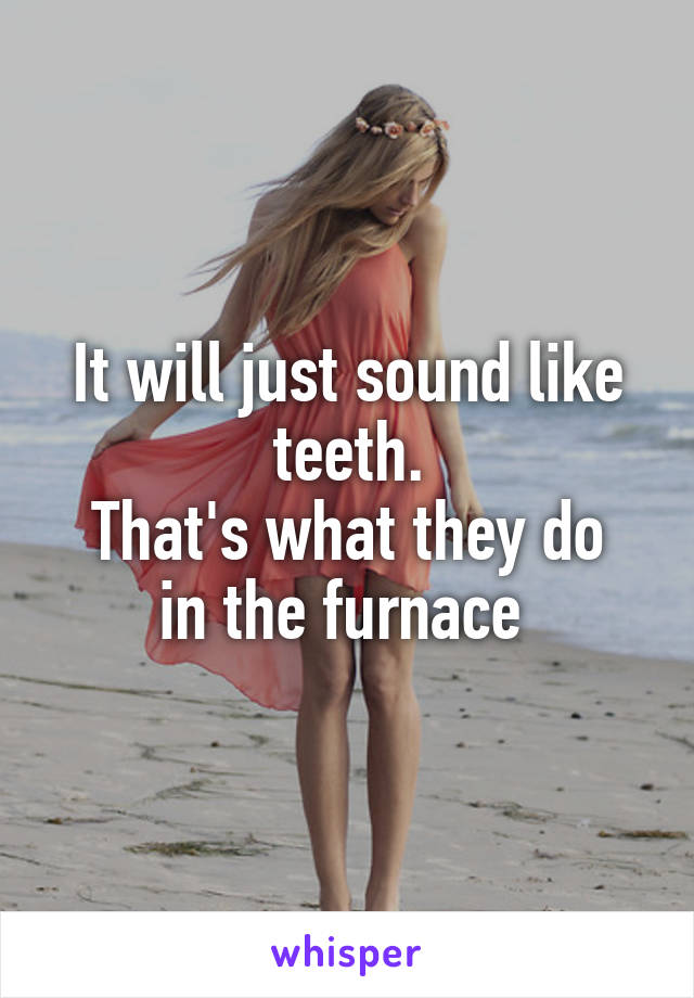 It will just sound like teeth.
That's what they do in the furnace 