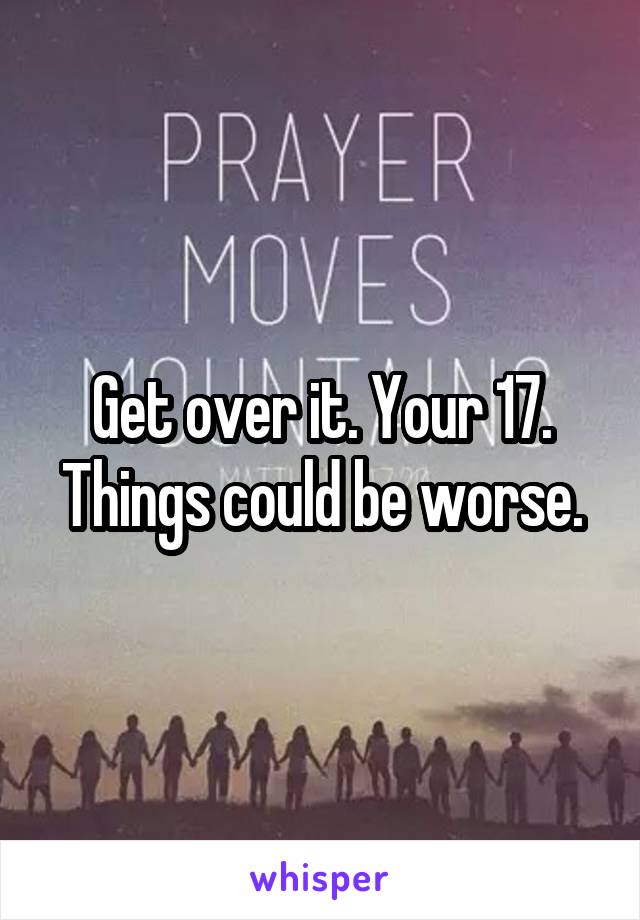 Get over it. Your 17. Things could be worse.