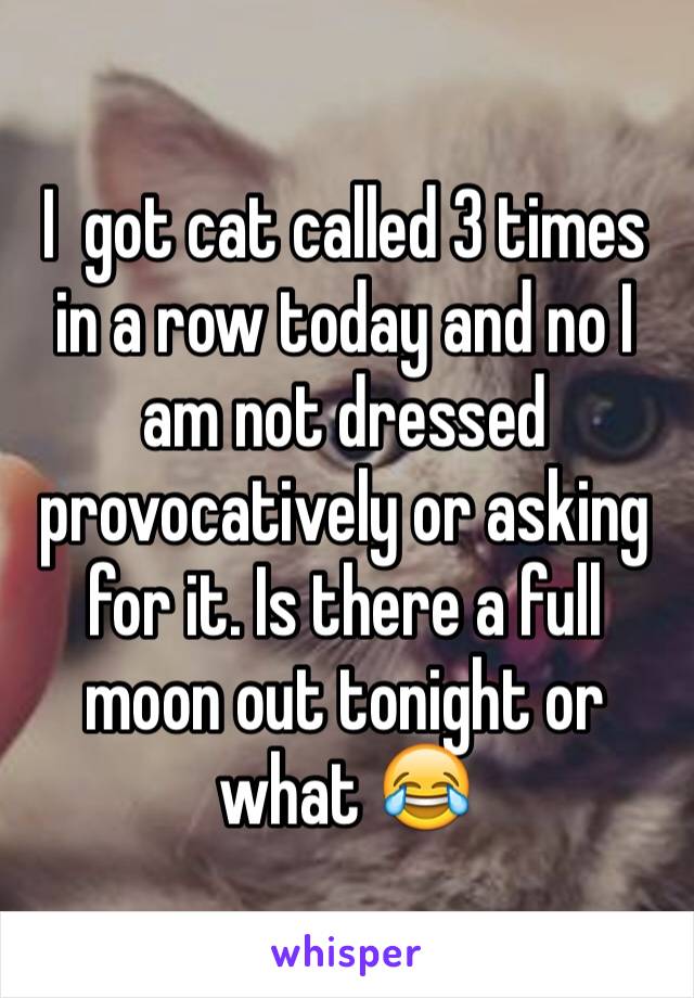 I  got cat called 3 times in a row today and no I am not dressed provocatively or asking for it. Is there a full moon out tonight or what 😂