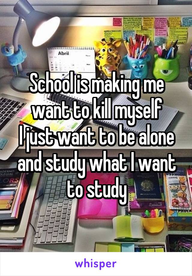 School is making me want to kill myself
I just want to be alone and study what I want to study