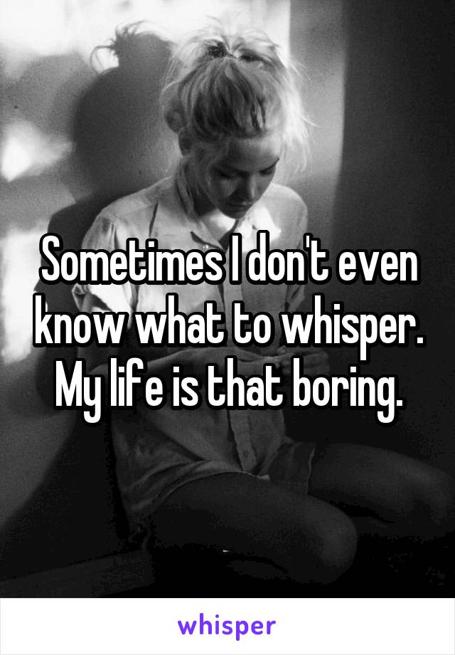 Sometimes I don't even know what to whisper. My life is that boring.