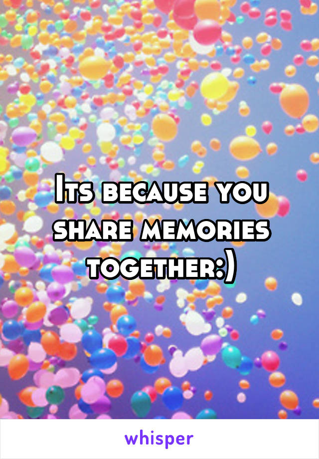 Its because you share memories together:)