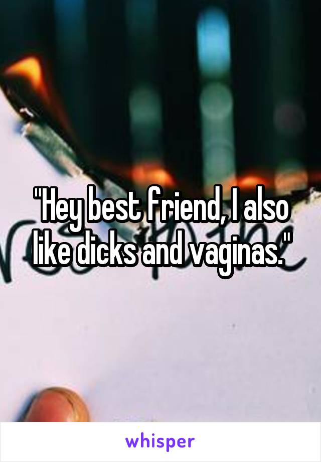 "Hey best friend, I also like dicks and vaginas."