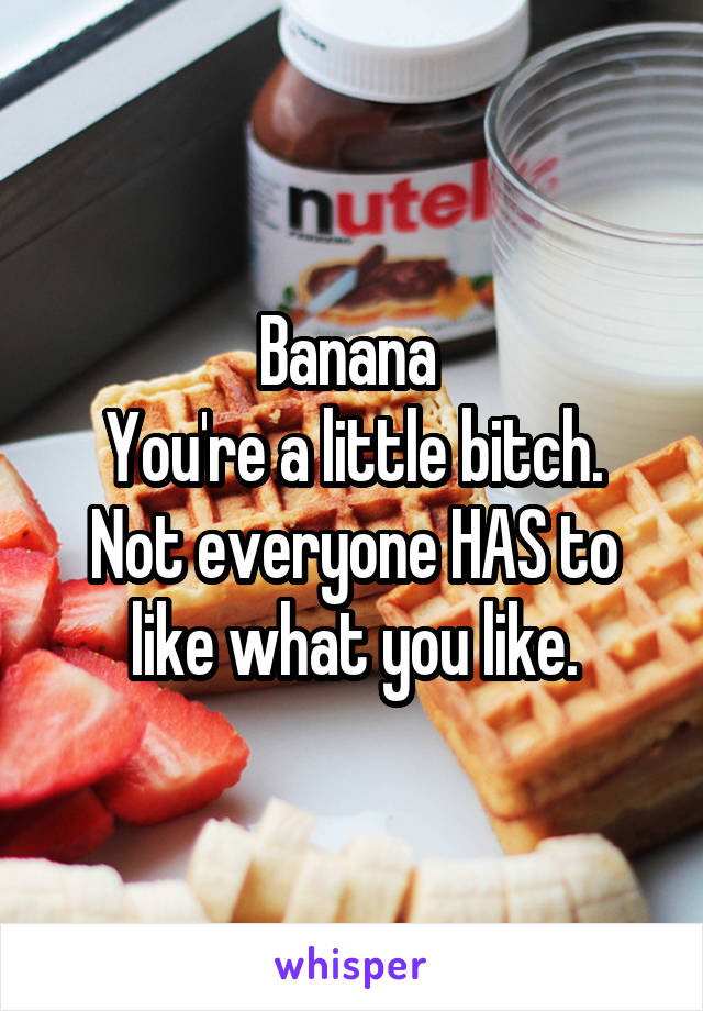 Banana 
You're a little bitch. Not everyone HAS to like what you like.