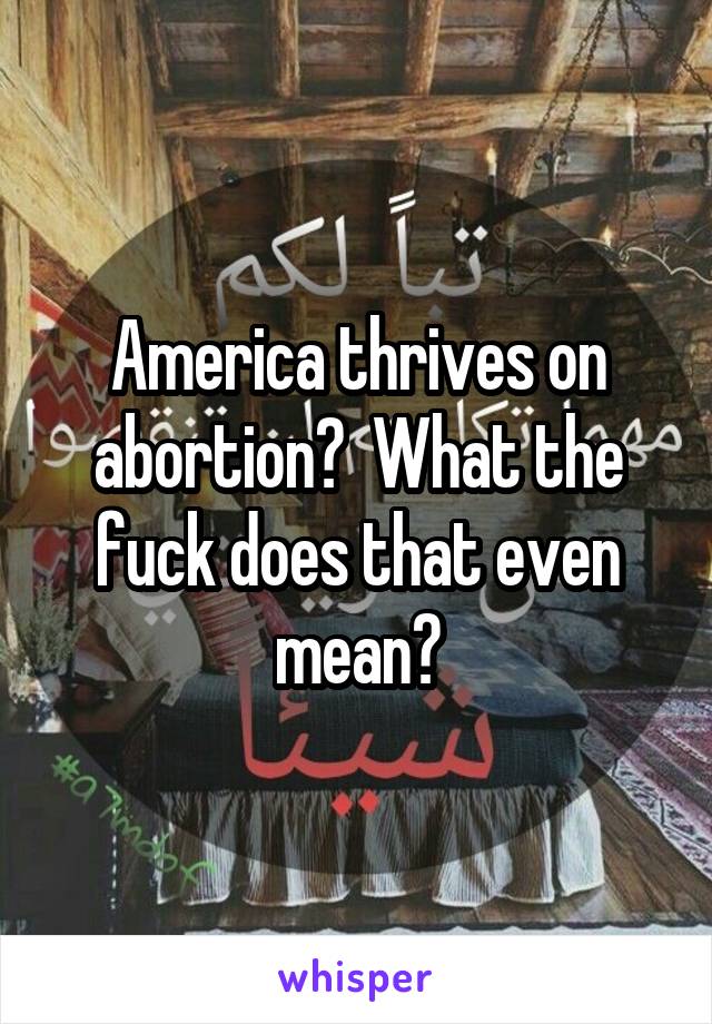 America thrives on abortion?  What the fuck does that even mean?