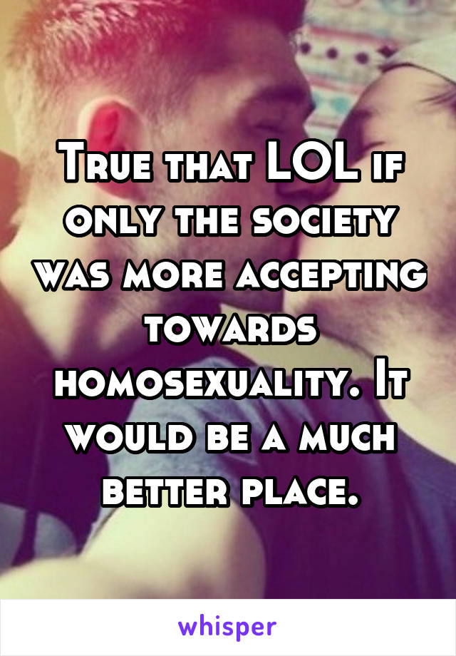 True that LOL if only the society was more accepting towards homosexuality. It would be a much better place.