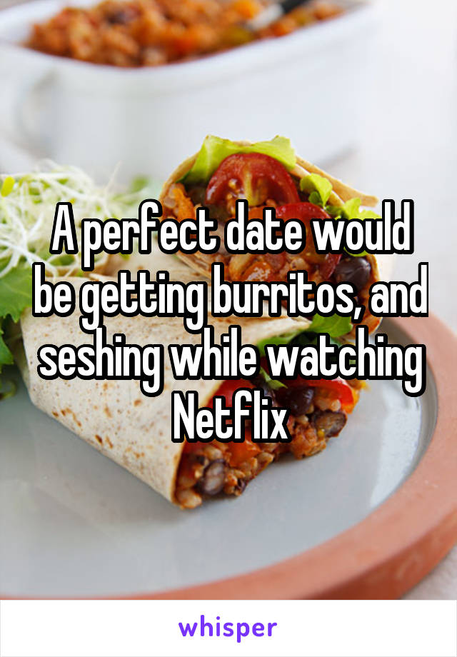 A perfect date would be getting burritos, and seshing while watching Netflix