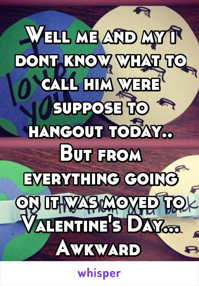 Well me and my i dont know what to call him were suppose to hangout today.. But from everything going on it was moved to Valentine's Day... Awkward 