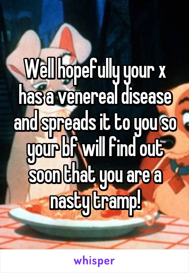Well hopefully your x has a venereal disease and spreads it to you so your bf will find out soon that you are a nasty tramp!