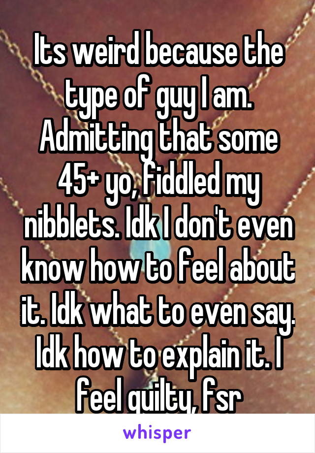 Its weird because the type of guy I am. Admitting that some 45+ yo, fiddled my nibblets. Idk I don't even know how to feel about it. Idk what to even say. Idk how to explain it. I feel guilty, fsr
