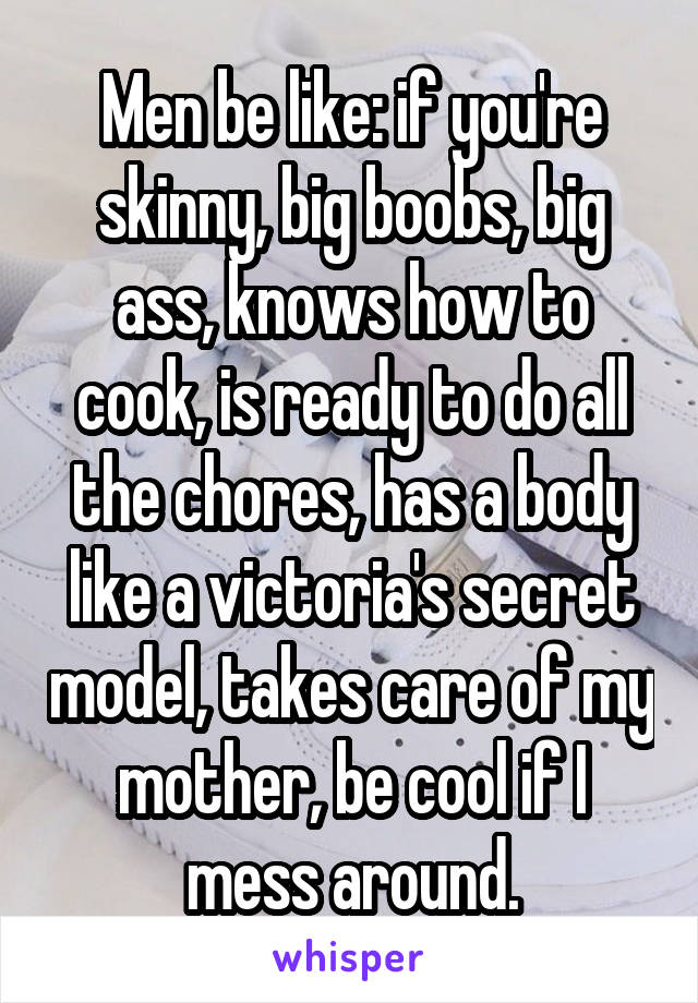 Men be like: if you're skinny, big boobs, big ass, knows how to cook, is ready to do all the chores, has a body like a victoria's secret model, takes care of my mother, be cool if I mess around.