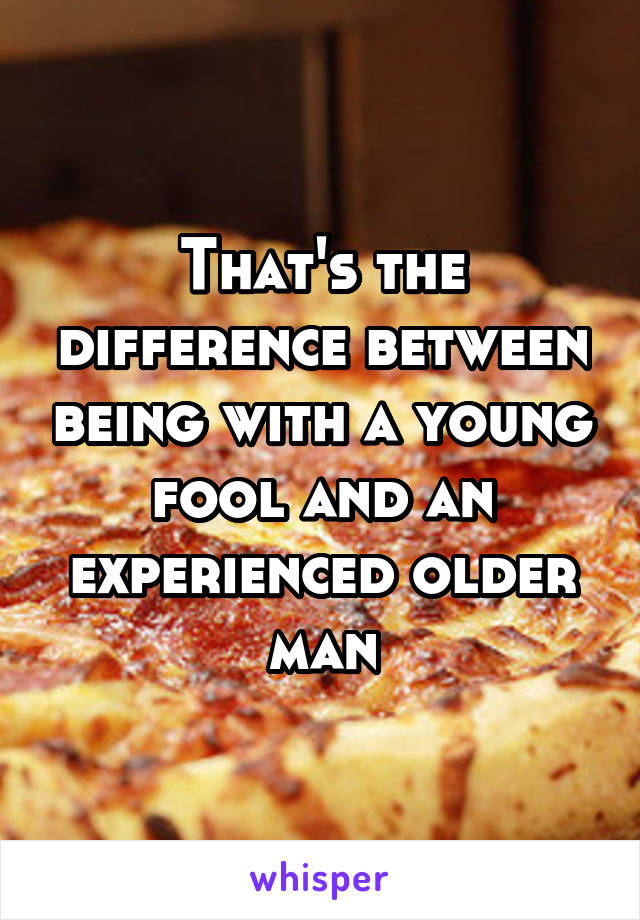 That's the difference between being with a young fool and an experienced older man