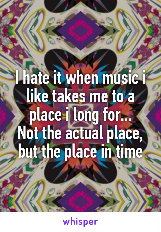 I hate it when music i like takes me to a place i long for...
Not the actual place, but the place in time