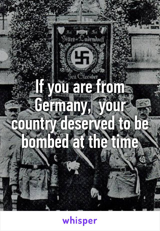 If you are from Germany,  your country deserved to be bombed at the time