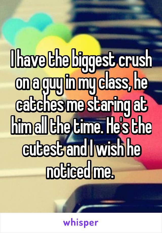 I have the biggest crush on a guy in my class, he catches me staring at him all the time. He's the cutest and I wish he noticed me. 