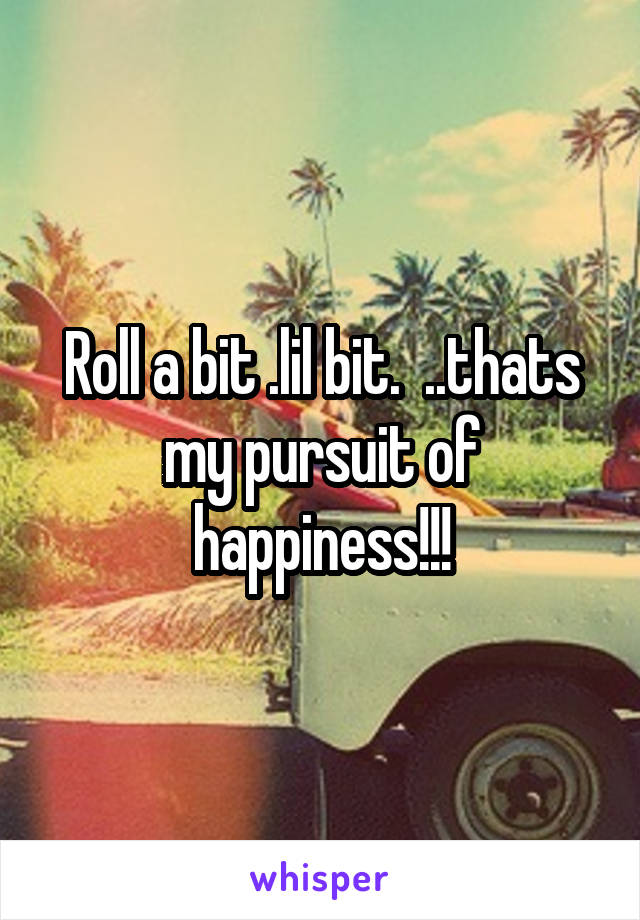 Roll a bit .lil bit.  ..thats my pursuit of happiness!!!