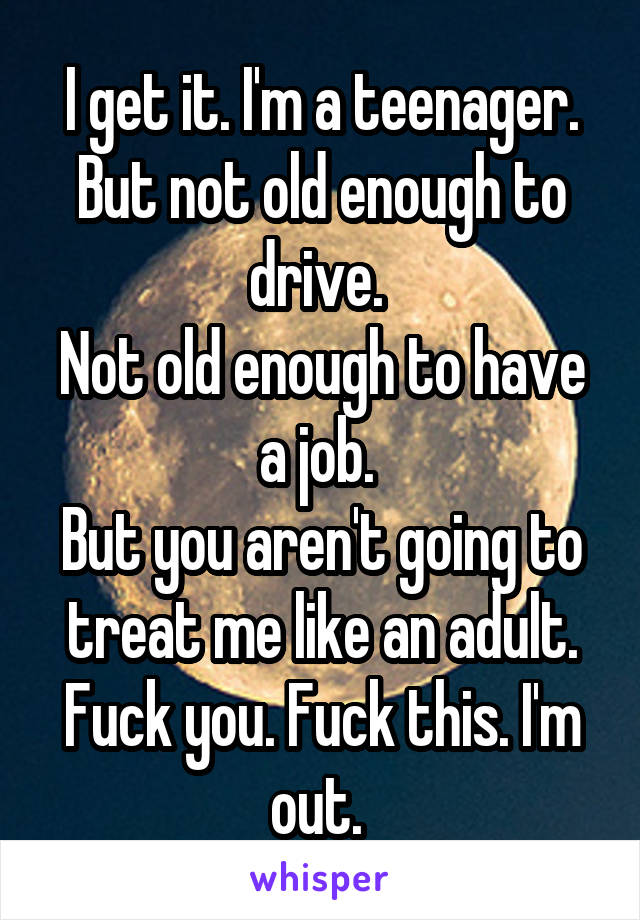 I get it. I'm a teenager. But not old enough to drive. 
Not old enough to have a job. 
But you aren't going to treat me like an adult. Fuck you. Fuck this. I'm out. 