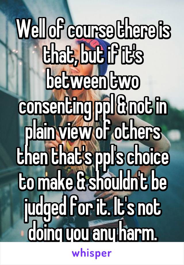 Well of course there is that, but if it's between two consenting ppl & not in plain view of others then that's ppl's choice to make & shouldn't be judged for it. It's not doing you any harm.