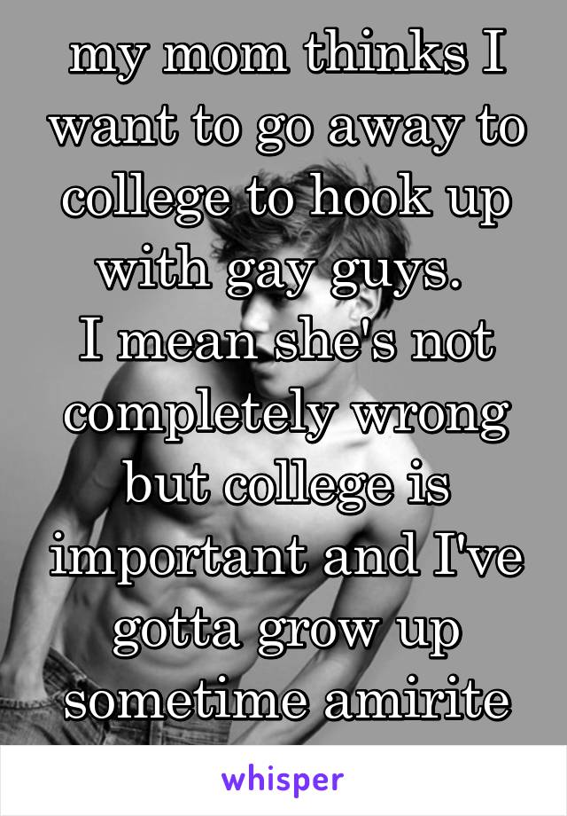 my mom thinks I want to go away to college to hook up with gay guys. 
I mean she's not completely wrong but college is important and I've gotta grow up sometime amirite
