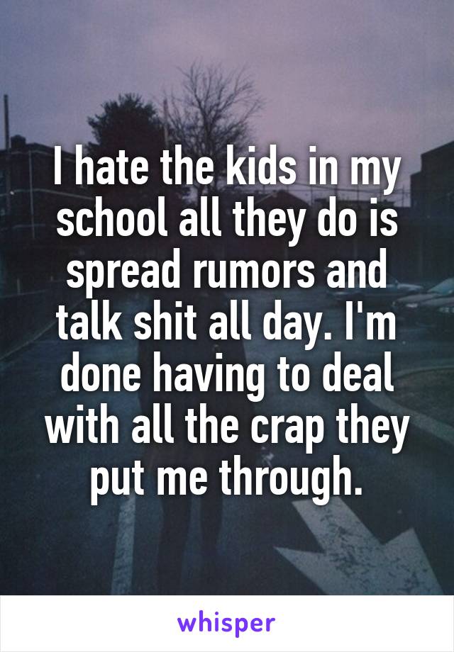 I hate the kids in my school all they do is spread rumors and talk shit all day. I'm done having to deal with all the crap they put me through.