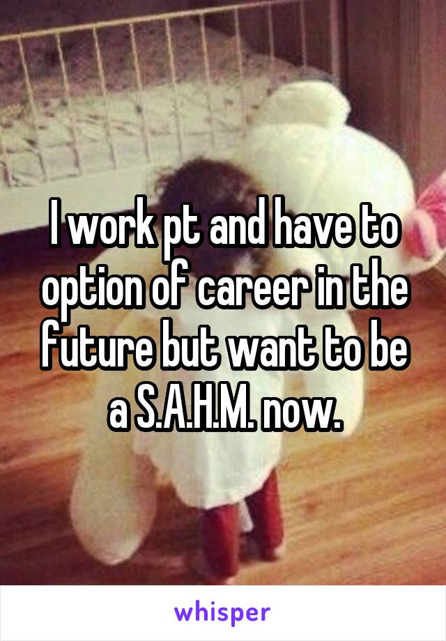 I work pt and have to option of career in the future but want to be a S.A.H.M. now.