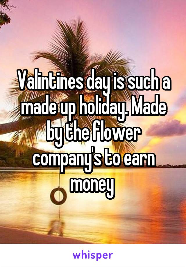 Valintines day is such a made up holiday. Made by the flower company's to earn money 